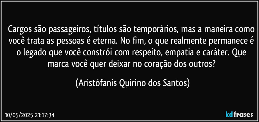 Cargos são passageiros, títulos são temporários, mas a maneira como você trata as pessoas é eterna. No fim, o que realmente permanece é o legado que você constrói com respeito, empatia e caráter. Que marca você quer deixar no coração dos outros? (Aristófanis Quirino dos Santos)