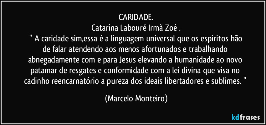 CARIDADE.
Catarina Labouré / Irmã Zoé .
  " A caridade sim,essa é a linguagem universal que os espíritos hão de falar atendendo aos menos afortunados e trabalhando abnegadamente com e para Jesus elevando a humanidade ao novo patamar de resgates e conformidade com a lei divina que visa no cadinho reencarnatório a pureza dos ideais libertadores e sublimes. " (Marcelo Monteiro)