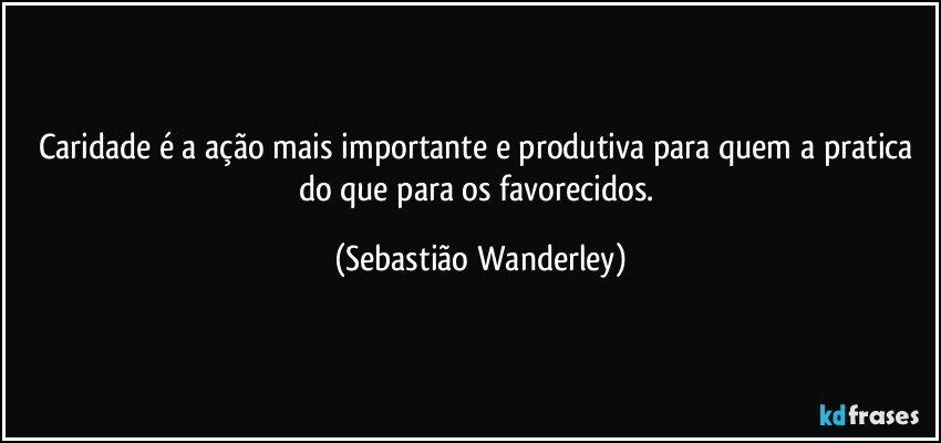 Caridade é a ação mais importante e produtiva para quem a pratica do que para os favorecidos. (Sebastião Wanderley)