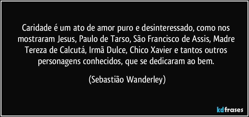 Caridade é um ato de amor puro e desinteressado, como nos mostraram Jesus, Paulo de Tarso, São Francisco de Assis, Madre Tereza de Calcutá, Irmã Dulce, Chico Xavier e tantos outros personagens conhecidos, que se dedicaram ao bem. (Sebastião Wanderley)