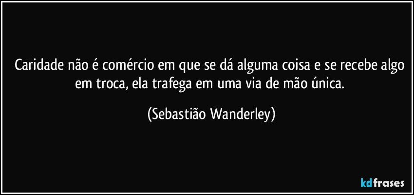 Caridade não é comércio em que se dá alguma coisa e se recebe algo em troca, ela trafega em uma via de mão única. (Sebastião Wanderley)