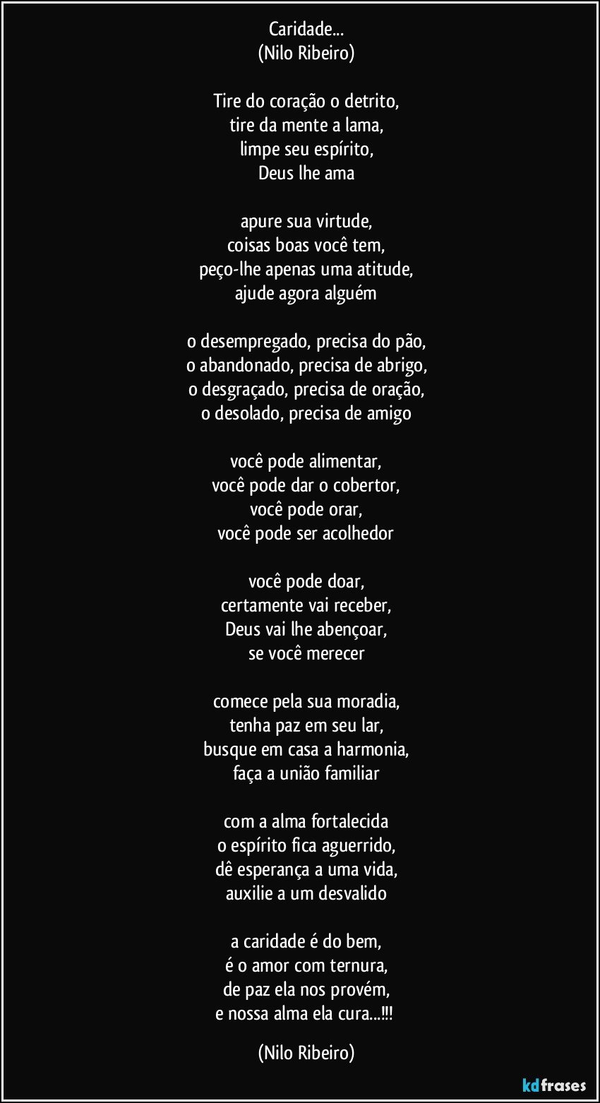 Caridade...
(Nilo Ribeiro)

Tire do coração o detrito,
tire da mente a lama,
limpe seu espírito,
Deus lhe ama

apure sua virtude,
coisas boas você tem,
peço-lhe apenas uma atitude,
ajude agora alguém

o desempregado, precisa do pão,
o abandonado, precisa de abrigo,
o desgraçado, precisa de oração,
o desolado, precisa de amigo

você pode alimentar,
você pode dar o cobertor,
você pode orar,
você pode ser acolhedor

você pode doar,
certamente vai receber,
Deus vai lhe abençoar,
se você merecer

comece pela sua moradia,
tenha paz em seu lar,
busque em casa a harmonia,
faça a união familiar

com a alma fortalecida
o espírito fica aguerrido,
dê esperança a uma vida,
auxilie a um desvalido

a caridade é do bem,
é o amor com ternura,
de paz ela nos provém,
e nossa alma ela cura...!!! (Nilo Ribeiro)