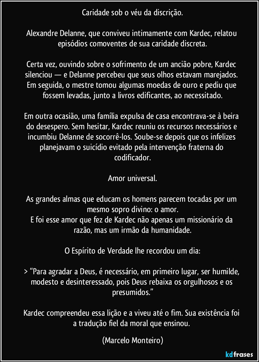 Caridade sob o véu da discrição.
Alexandre Delanne, que conviveu intimamente com Kardec, relatou episódios comoventes de sua caridade discreta.
Certa vez, ouvindo sobre o sofrimento de um ancião pobre, Kardec silenciou — e Delanne percebeu que seus olhos estavam marejados. Em seguida, o mestre tomou algumas moedas de ouro e pediu que fossem levadas, junto a livros edificantes, ao necessitado.
Em outra ocasião, uma família expulsa de casa encontrava-se à beira do desespero. Sem hesitar, Kardec reuniu os recursos necessários e incumbiu Delanne de socorrê-los. Soube-se depois que os infelizes planejavam o suicídio evitado pela intervenção fraterna do codificador.
Amor universal.
As grandes almas que educam os homens parecem tocadas por um mesmo sopro divino: o amor.
E foi esse amor que fez de Kardec não apenas um missionário da razão, mas um irmão da humanidade.
O Espírito de Verdade lhe recordou um dia:
> “Para agradar a Deus, é necessário, em primeiro lugar, ser humilde, modesto e desinteressado, pois Deus rebaixa os orgulhosos e os presumidos.”
Kardec compreendeu essa lição e a viveu até o fim. Sua existência foi a tradução fiel da moral que ensinou. (Marcelo Monteiro)