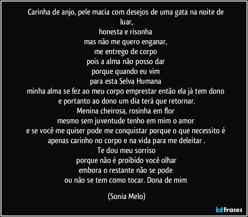 Carinha de anjo, pele macia com desejos de uma gata na noite de luar,
honesta e risonha 
mas não me quero enganar, 
me entrego de corpo 
pois a alma não posso dar 
porque quando eu vim 
para esta Selva Humana 
minha alma se fez ao meu corpo emprestar então ela já tem dono 
e portanto ao dono um dia terá que retornar.
Menina cheirosa, rosinha em flor 
mesmo sem juventude tenho em mim o amor 
e se você me quiser pode me conquistar porque o que necessito é apenas carinho no corpo e na vida para me deleitar .
Te dou meu sorriso
 porque não é proibido você olhar 
embora o restante não se pode 
ou não se tem como tocar. Dona de mim (Sonia Melo)