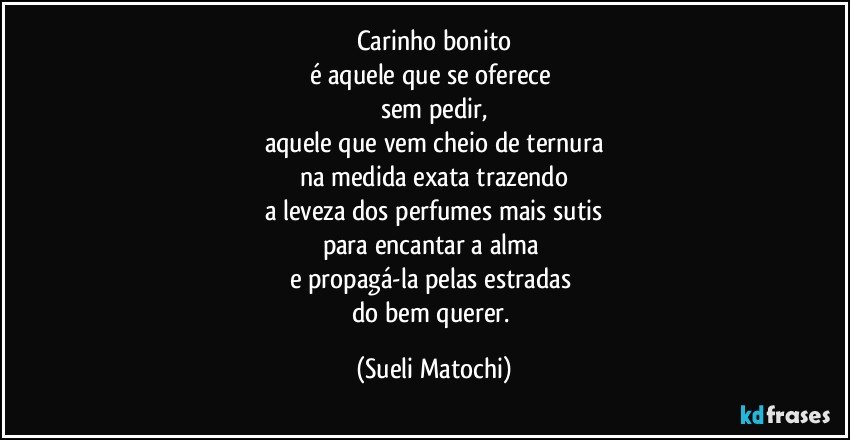 Carinho bonito
é aquele que se oferece 
sem pedir,
aquele que vem cheio de ternura
na medida exata trazendo
a leveza dos perfumes mais sutis
para encantar a alma 
e propagá-la pelas estradas 
do bem querer. (Sueli Matochi)