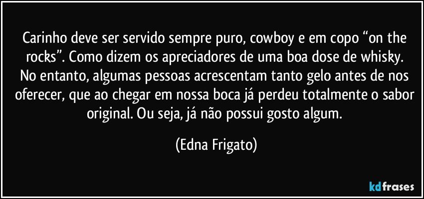 Carinho deve ser servido sempre puro,  cowboy e em copo “on the rocks”. Como dizem os apreciadores de uma boa dose de  whisky.  No entanto, algumas pessoas acrescentam tanto  gelo antes de nos oferecer, que ao chegar em nossa boca já perdeu totalmente o sabor original. Ou seja, já não possui gosto algum. (Edna Frigato)