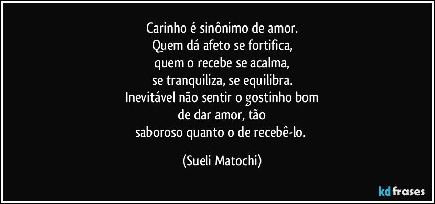 Carinho é sinônimo de amor.
Quem dá afeto se fortifica,
 quem o recebe se acalma, 
se tranquiliza, se equilibra.
Inevitável não sentir o gostinho bom
 de dar amor, tão 
saboroso quanto o de recebê-lo. (Sueli Matochi)