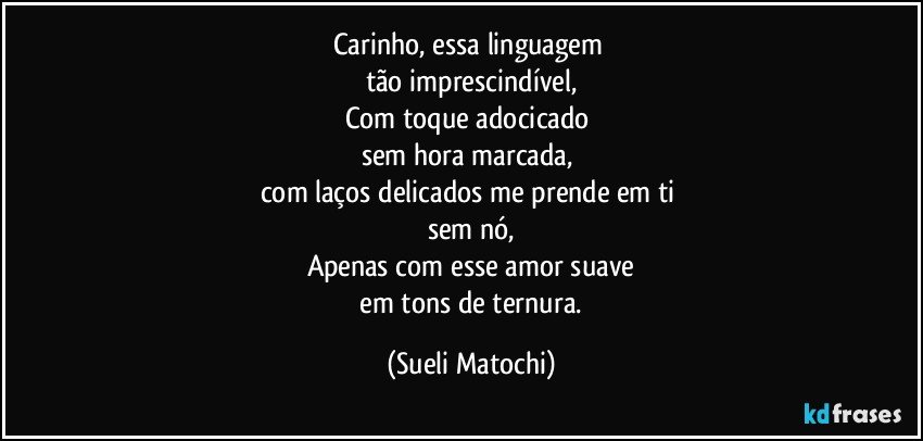 Carinho, essa linguagem 
tão imprescindível,
Com toque adocicado 
sem hora marcada, 
com laços delicados me prende em ti 
sem nó,
Apenas com esse amor suave
 em tons de ternura. (Sueli Matochi)