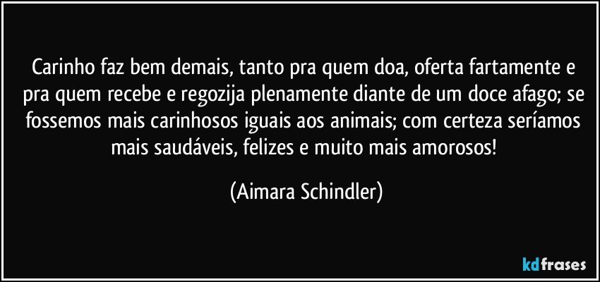 Carinho faz bem demais, tanto pra quem doa, oferta fartamente e pra quem recebe e regozija plenamente diante de um doce afago; se fossemos mais carinhosos iguais aos animais; com certeza seríamos mais saudáveis, felizes e muito mais amorosos! (Aimara Schindler)