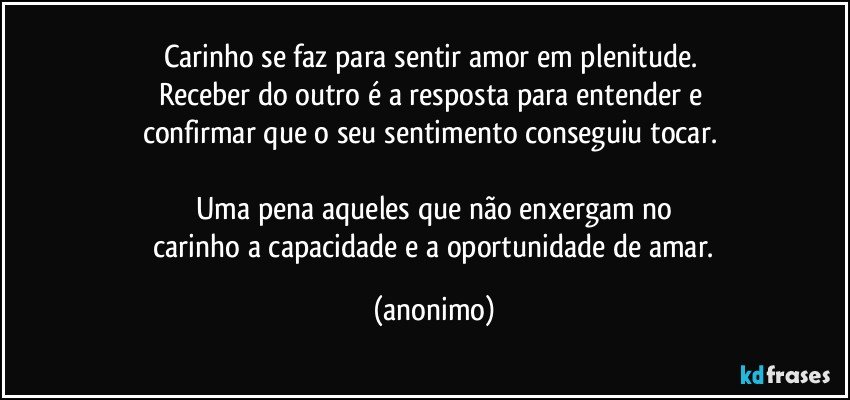 Carinho se faz para sentir amor em plenitude. 
Receber do outro é a resposta para entender e 
confirmar que o seu sentimento conseguiu tocar. 

Uma pena aqueles que não enxergam no
 carinho a capacidade e a oportunidade de amar. (anonimo)