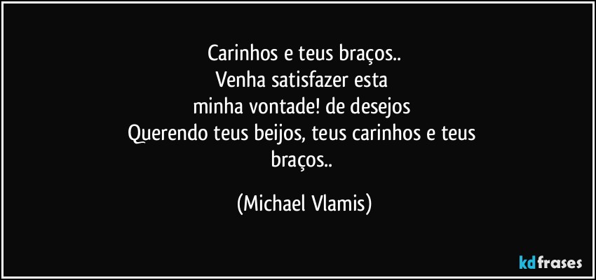 Carinhos e teus braços..
Venha satisfazer esta 
minha vontade! de desejos 
Querendo teus beijos, teus carinhos e teus 
braços.. (Michael Vlamis)