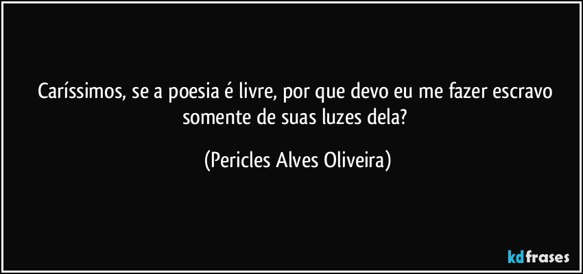 Caríssimos, se a poesia é livre, por que devo eu me fazer escravo somente de suas luzes dela? (Pericles Alves Oliveira)