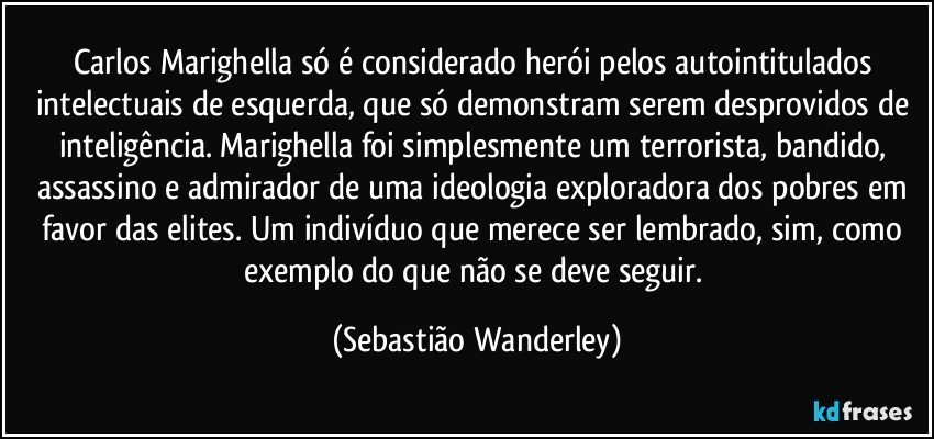 Carlos Marighella só é considerado herói pelos autointitulados intelectuais de esquerda, que só demonstram serem desprovidos de inteligência. Marighella foi simplesmente um terrorista, bandido, assassino e admirador de uma ideologia exploradora dos pobres em favor das elites. Um indivíduo que merece ser lembrado, sim, como exemplo do que não se deve seguir. (Sebastião Wanderley)