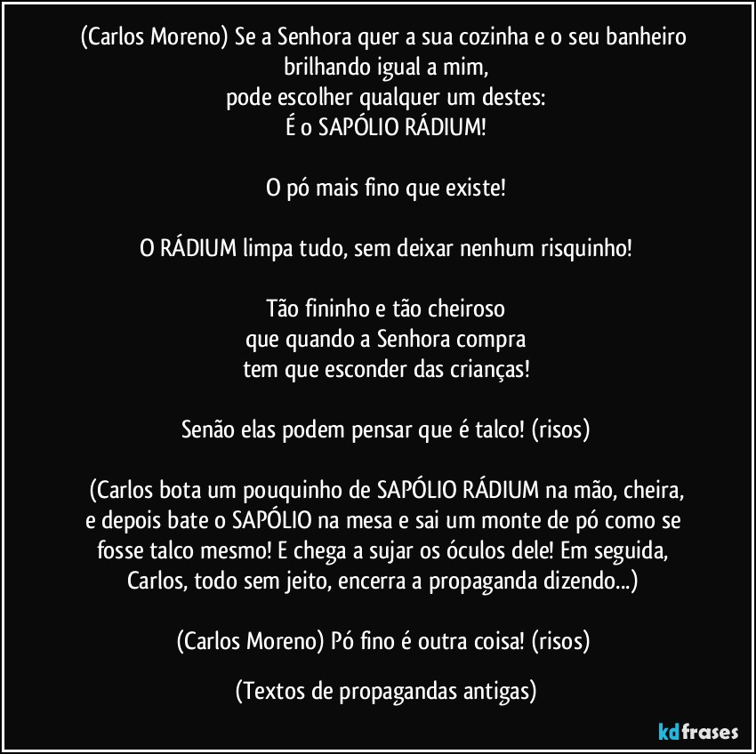 (Carlos Moreno) Se a Senhora quer a sua cozinha e o seu banheiro brilhando igual a mim,
pode escolher qualquer um destes:
É o SAPÓLIO RÁDIUM!

O pó mais fino que existe!

O RÁDIUM limpa tudo, sem deixar nenhum risquinho!

Tão fininho e tão cheiroso
que quando a Senhora compra
tem que esconder das crianças!

Senão elas podem pensar que é talco! (risos)

(Carlos bota um pouquinho de SAPÓLIO RÁDIUM na mão, cheira,
e depois bate o SAPÓLIO na mesa e sai um monte de pó como se fosse talco mesmo! E chega a sujar os óculos dele! Em seguida, Carlos, todo sem jeito, encerra a propaganda dizendo...) 

(Carlos Moreno) Pó fino é outra coisa! (risos) (Textos de propagandas antigas)