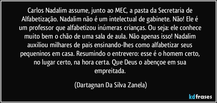 Carlos Nadalim assume, junto ao MEC, a pasta da Secretaria de Alfabetização. Nadalim não é um intelectual de gabinete. Não! Ele é um professor que alfabetizou inúmeras crianças. Ou seja: ele conhece muito bem o chão de uma sala de aula. Não apenas isso! Nadalim auxiliou milhares de pais ensinando-lhes como alfabetizar seus pequeninos em casa. Resumindo o entrevero: esse é o homem certo, no lugar certo, na hora certa. Que Deus o abençoe em sua empreitada. (Dartagnan Da Silva Zanela)