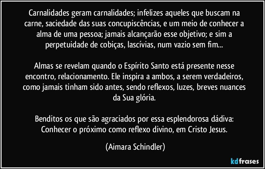 Carnalidades geram carnalidades; infelizes aqueles que buscam na carne, saciedade das suas concupiscências, e um meio de conhecer a alma de uma pessoa; jamais alcançarão esse objetivo; e sim a perpetuidade de cobiças, lascívias, num vazio sem fim... 

Almas se revelam quando o Espírito Santo está presente nesse encontro, relacionamento. Ele inspira a ambos, a serem verdadeiros, como jamais tinham sido antes, sendo reflexos, luzes, breves nuances da Sua glória. 

Benditos os que são agraciados por essa esplendorosa dádiva: Conhecer o próximo como reflexo divino, em Cristo Jesus. (Aimara Schindler)