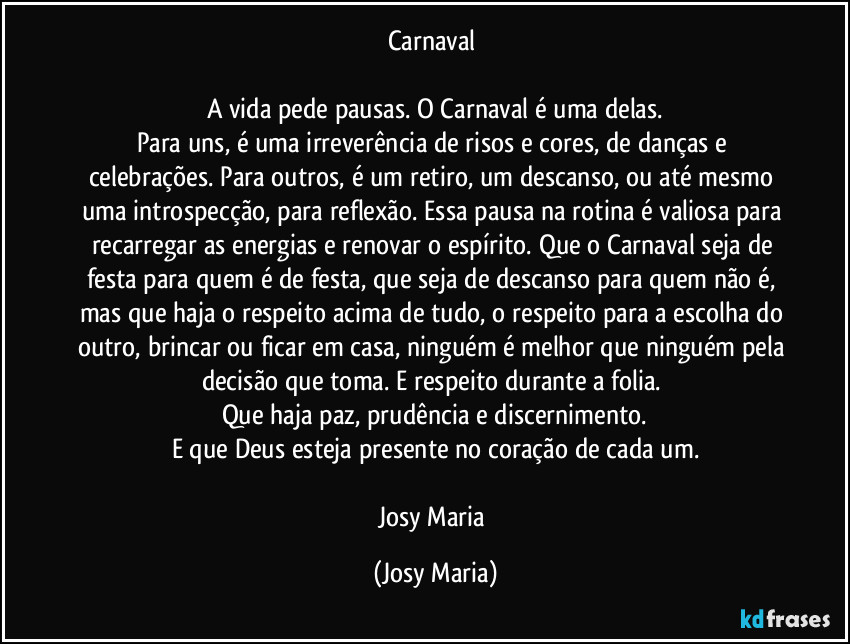 Carnaval 

A vida pede pausas. O Carnaval é uma delas.
Para uns, é uma irreverência de risos e cores, de danças e celebrações. Para outros, é um retiro, um descanso, ou até mesmo uma introspecção, para reflexão. Essa pausa na rotina é valiosa para recarregar as energias e renovar o espírito. Que o Carnaval seja de festa para quem é de festa, que seja de descanso para quem não é, mas que haja o respeito acima de tudo, o respeito para a escolha do outro, brincar ou ficar em casa, ninguém é melhor que ninguém pela decisão que toma. E respeito durante a folia. 
Que haja paz, prudência e discernimento.
E que Deus esteja presente no coração de cada um.

Josy Maria (Josy Maria)