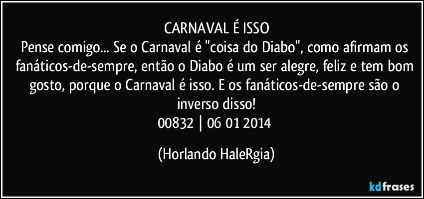 CARNAVAL É ISSO
Pense comigo... Se o Carnaval é "coisa do Diabo", como afirmam os fanáticos-de-sempre, então o Diabo é um ser alegre, feliz e tem bom gosto, porque o Carnaval é isso. E os fanáticos-de-sempre são o inverso disso!
00832 | 06/01/2014 (Horlando HaleRgia)