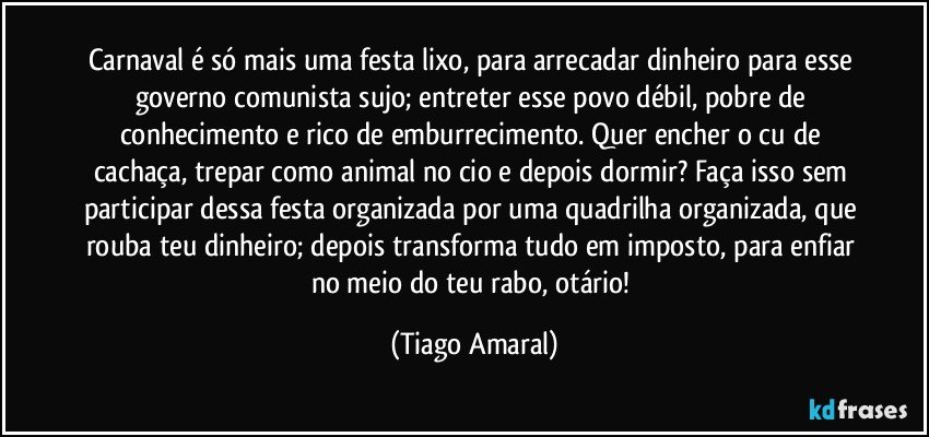 Carnaval é só mais uma festa lixo, para arrecadar dinheiro para esse governo comunista sujo; entreter esse povo débil, pobre de conhecimento e rico de emburrecimento. Quer encher o cu de cachaça, trepar como animal no cio e depois dormir? Faça isso sem participar dessa festa organizada por uma quadrilha organizada, que rouba teu dinheiro; depois transforma tudo em imposto, para enfiar  no meio do teu rabo, otário! (Tiago Amaral)