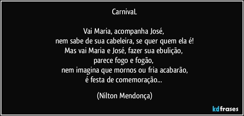 CarnivaL

Vai Maria, acompanha José, 
nem sabe de sua cabeleira, se quer quem ela é!
Mas vai Maria e José, fazer sua ebulição, 
parece fogo e fogão, 
nem imagina que mornos ou fria acabarão,
é festa de comemoração... (Nilton Mendonça)