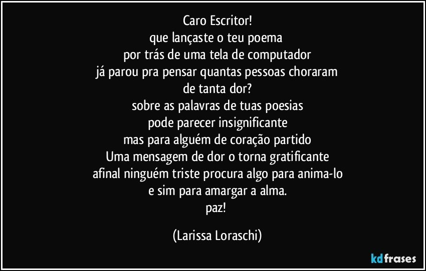 Caro Escritor!
que lançaste o teu poema 
por trás de uma tela de computador
já parou pra pensar quantas pessoas choraram
de tanta dor?
sobre as palavras de tuas poesias
pode parecer insignificante
mas para alguém de coração partido
Uma mensagem de dor o torna gratificante
afinal ninguém triste procura algo para anima-lo
e sim para amargar a alma.
paz! (Larissa Loraschi)