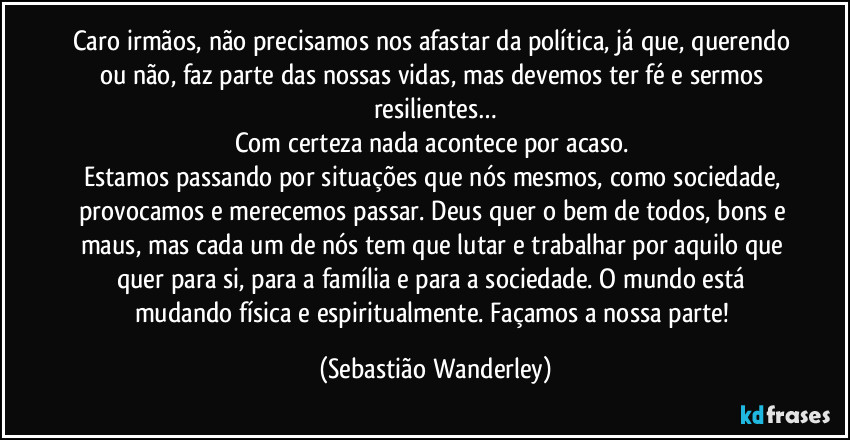 Caro irmãos, não precisamos nos afastar da política, já que, querendo ou não, faz parte das nossas vidas, mas devemos ter fé e sermos resilientes…
Com certeza nada acontece por acaso. 
Estamos passando por situações que nós mesmos, como sociedade, provocamos e merecemos passar. Deus quer o bem de todos, bons e maus, mas cada um de nós tem que lutar e trabalhar por aquilo que quer para si, para a família e para a sociedade. O mundo está mudando física e espiritualmente. Façamos a nossa parte! (Sebastião Wanderley)