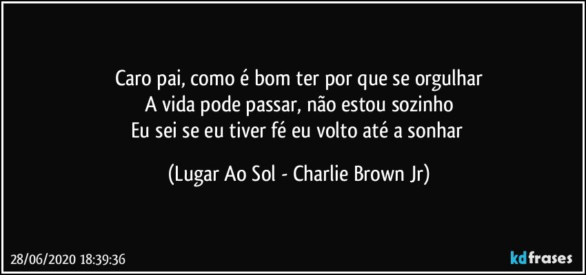 Caro pai, como é bom ter por que se orgulhar
A vida pode passar, não estou sozinho
Eu sei se eu tiver fé eu volto até a sonhar (Lugar Ao Sol - Charlie Brown Jr)