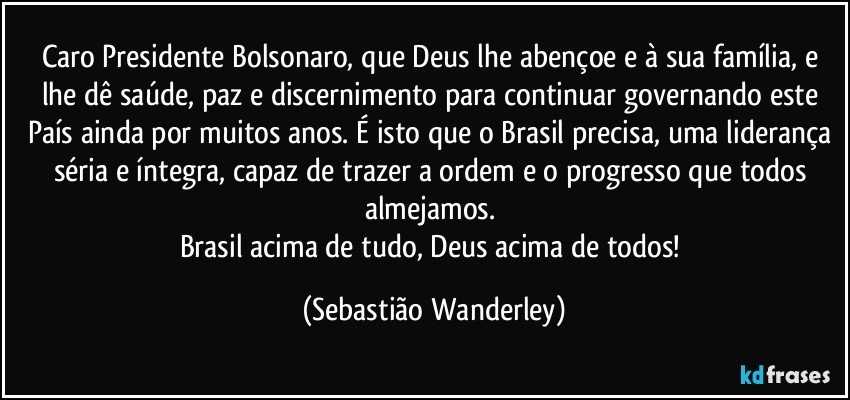 Caro Presidente Bolsonaro, que Deus lhe abençoe e à sua família, e lhe dê saúde, paz e discernimento para continuar governando este País ainda por muitos anos. É isto que o Brasil precisa, uma liderança séria e íntegra, capaz de trazer a ordem e o progresso que todos almejamos. 
Brasil acima de tudo, Deus acima de todos! (Sebastião Wanderley)