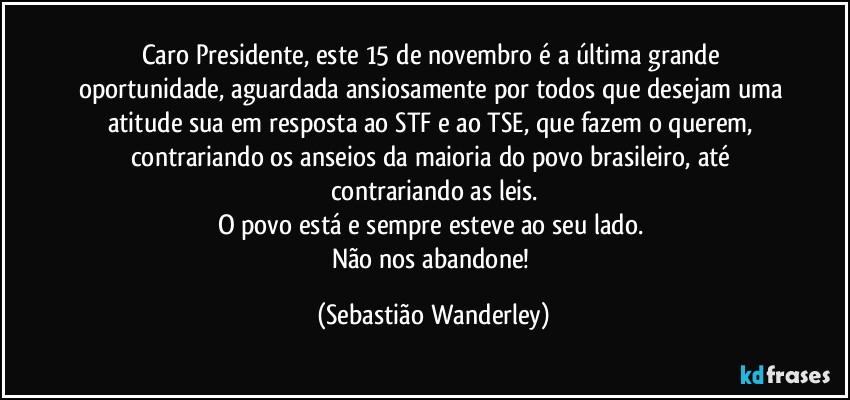 Caro Presidente, este 15 de novembro é a última grande oportunidade, aguardada ansiosamente por todos que desejam uma atitude sua em resposta ao STF e ao TSE, que fazem o querem, contrariando os anseios da maioria do povo brasileiro, até contrariando as leis.
O povo está e sempre esteve ao seu lado. 
Não nos abandone! (Sebastião Wanderley)