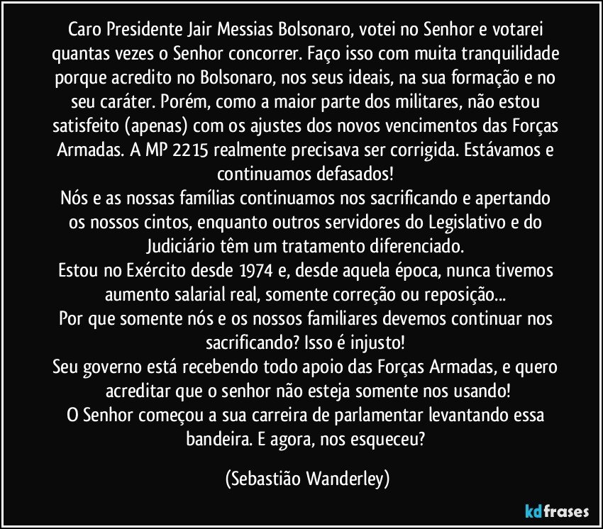 Caro Presidente Jair Messias Bolsonaro, votei no Senhor e votarei quantas vezes o Senhor concorrer. Faço isso com muita tranquilidade porque acredito no Bolsonaro, nos seus ideais, na sua formação e no seu caráter. Porém, como a maior parte dos militares, não estou satisfeito (apenas) com os ajustes dos novos vencimentos das Forças Armadas. A MP 2215 realmente precisava ser corrigida. Estávamos e continuamos defasados! 
Nós e as nossas famílias continuamos nos sacrificando e apertando os nossos cintos, enquanto outros servidores do Legislativo e do Judiciário têm um tratamento diferenciado. 
Estou no Exército desde 1974 e, desde aquela época, nunca tivemos aumento salarial real, somente correção ou reposição... 
Por que somente nós e os nossos familiares devemos continuar nos sacrificando? Isso é injusto! 
Seu governo está recebendo todo apoio das Forças Armadas, e quero acreditar que o senhor não esteja somente nos usando!
O Senhor começou a sua carreira de parlamentar levantando essa bandeira. E agora, nos esqueceu? (Sebastião Wanderley)