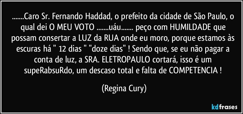 ...Caro Sr. Fernando Haddad, o  prefeito da cidade de São Paulo, o qual dei O MEU VOTO ...uáu... peço com HUMILDADE que possam consertar a LUZ da RUA onde eu moro, porque estamos às escuras há " 12 dias "  "doze dias"  ! Sendo que, se eu não pagar a conta de luz, a SRA. ELETROPAULO  cortará, isso é um supeRabsuRdo, um descaso total e falta de COMPETENCIA ! (Regina Cury)