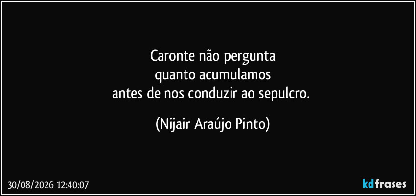 Caronte não pergunta
quanto acumulamos
antes de nos conduzir ao sepulcro. (Nijair Araújo Pinto)