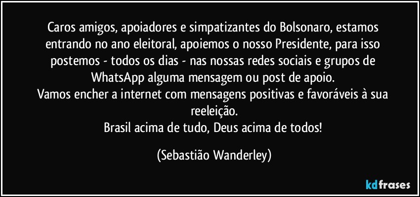 Caros amigos, apoiadores e simpatizantes do Bolsonaro, estamos entrando no ano eleitoral, apoiemos o nosso Presidente, para isso postemos - todos os dias - nas nossas redes sociais e grupos de WhatsApp alguma mensagem ou post de apoio. 
Vamos encher a internet com mensagens positivas e favoráveis à sua reeleição.
Brasil acima de tudo, Deus acima de todos! (Sebastião Wanderley)