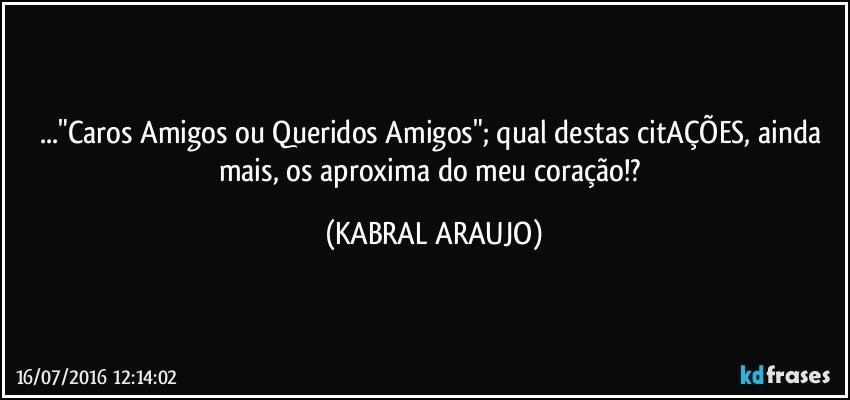..."Caros Amigos ou Queridos Amigos"; qual destas citAÇÕES, ainda mais, os aproxima do meu coração!? (KABRAL ARAUJO)