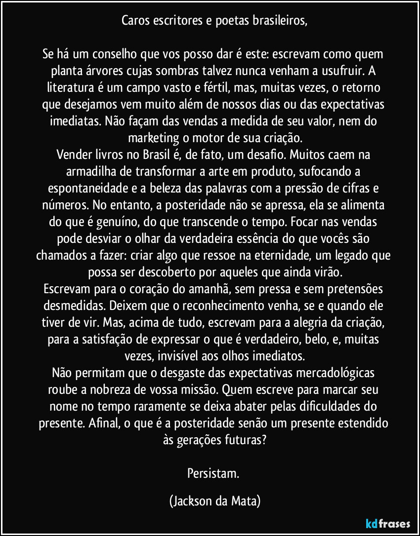 Caros escritores e poetas brasileiros,

Se há um conselho que vos posso dar é este: escrevam como quem planta árvores cujas sombras talvez nunca venham a usufruir. A literatura é um campo vasto e fértil, mas, muitas vezes, o retorno que desejamos vem muito além de nossos dias ou das expectativas imediatas. Não façam das vendas a medida de seu valor, nem do marketing o motor de sua criação.
Vender livros no Brasil é, de fato, um desafio. Muitos caem na armadilha de transformar a arte em produto, sufocando a espontaneidade e a beleza das palavras com a pressão de cifras e números. No entanto, a posteridade não se apressa, ela se alimenta do que é genuíno, do que transcende o tempo. Focar nas vendas pode desviar o olhar da verdadeira essência do que vocês são chamados a fazer: criar algo que ressoe na eternidade, um legado que possa ser descoberto por aqueles que ainda virão.
Escrevam para o coração do amanhã, sem pressa e sem pretensões desmedidas. Deixem que o reconhecimento venha, se e quando ele tiver de vir. Mas, acima de tudo, escrevam para a alegria da criação, para a satisfação de expressar o que é verdadeiro, belo, e, muitas vezes, invisível aos olhos imediatos.
Não permitam que o desgaste das expectativas mercadológicas roube a nobreza de vossa missão. Quem escreve para marcar seu nome no tempo raramente se deixa abater pelas dificuldades do presente. Afinal, o que é a posteridade senão um presente estendido às gerações futuras?

Persistam. (Jackson da Mata)