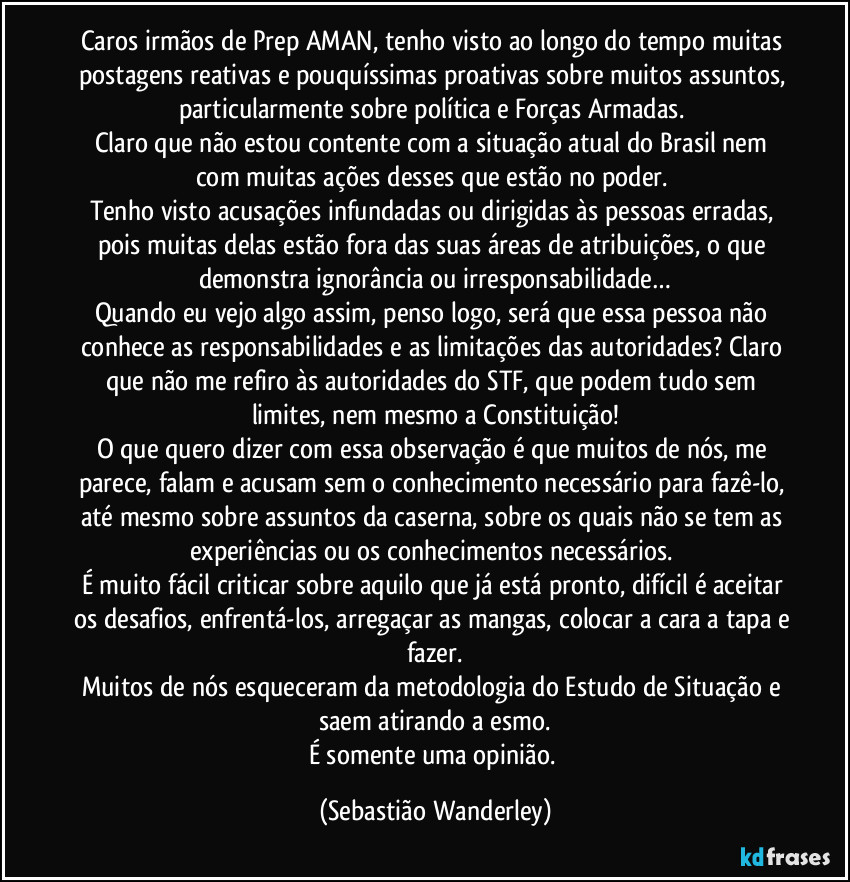 Caros irmãos de Prep/AMAN, tenho visto ao longo do tempo muitas postagens reativas e pouquíssimas proativas sobre muitos assuntos, particularmente sobre política e Forças Armadas. 
Claro que não estou contente com a situação atual do Brasil nem com muitas ações desses que estão no poder. 
Tenho visto acusações infundadas ou dirigidas às pessoas erradas, pois muitas delas estão fora das suas áreas de atribuições, o que demonstra ignorância ou irresponsabilidade…
Quando eu vejo algo assim, penso logo, será que essa pessoa não conhece as responsabilidades e as limitações das autoridades? Claro que não me refiro às autoridades do STF, que podem tudo sem limites, nem mesmo a Constituição!
O que quero dizer com essa observação é que muitos de nós, me parece, falam e acusam sem o conhecimento necessário para fazê-lo, até mesmo sobre assuntos da caserna, sobre os quais não se tem as experiências ou os conhecimentos necessários. 
É muito fácil criticar sobre aquilo que já está pronto, difícil é aceitar os desafios, enfrentá-los, arregaçar as mangas, colocar a cara a tapa e fazer.
Muitos de nós esqueceram da metodologia do Estudo de Situação e saem atirando a esmo.
É somente uma opinião. (Sebastião Wanderley)
