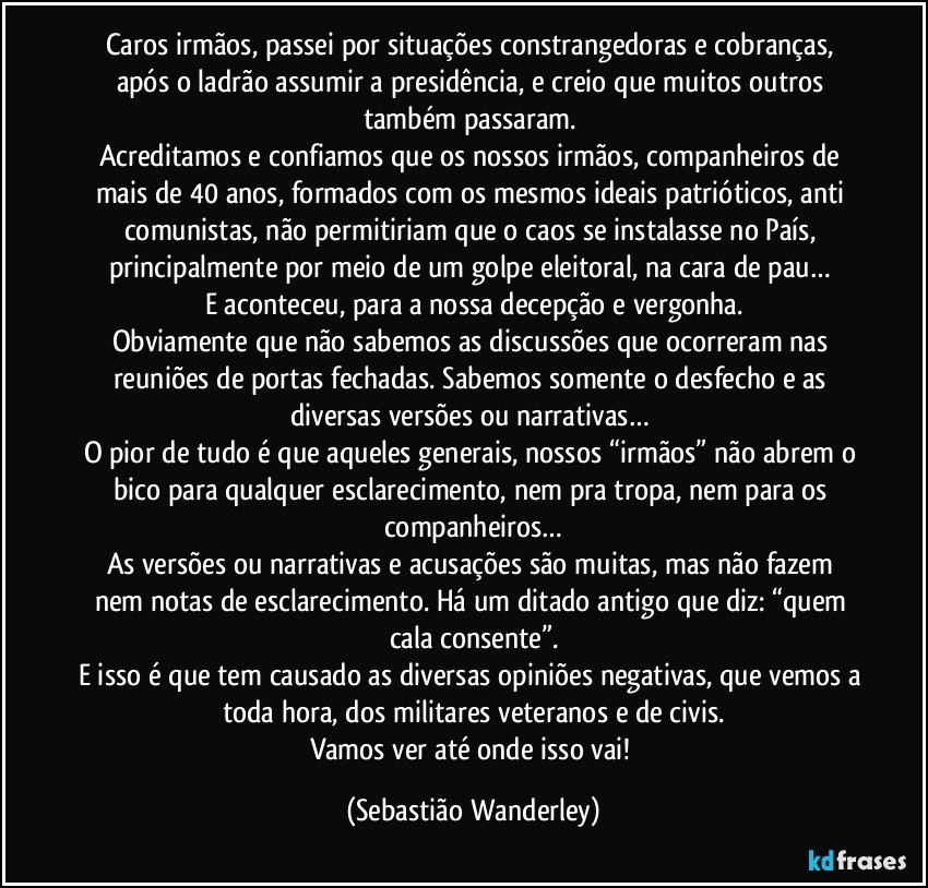 Caros irmãos, passei por situações constrangedoras e cobranças, após o ladrão assumir a presidência, e creio que muitos outros também passaram. 
Acreditamos e confiamos que os nossos irmãos, companheiros de mais de 40 anos, formados com os mesmos ideais patrióticos, anti comunistas, não permitiriam que o caos se instalasse no País, principalmente por meio de um golpe eleitoral, na cara de pau… 
E aconteceu, para a nossa decepção e vergonha.
Obviamente que não sabemos as discussões que ocorreram nas reuniões de portas fechadas. Sabemos somente o desfecho e as diversas versões ou narrativas… 
O pior de tudo é que aqueles generais, nossos “irmãos” não abrem o bico para qualquer esclarecimento, nem pra tropa, nem para os companheiros…
As versões ou narrativas e acusações são muitas, mas não fazem nem notas de esclarecimento. Há um ditado antigo que diz: “quem cala consente”.
E isso é que tem causado as diversas opiniões negativas, que vemos a toda hora, dos militares veteranos e de civis.
Vamos ver até onde isso vai! (Sebastião Wanderley)