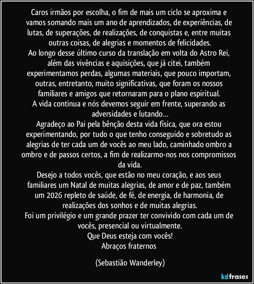 Caros irmãos por escolha, o fim de mais um ciclo se aproxima e vamos somando mais um ano de aprendizados, de experiências, de lutas, de superações, de realizações, de conquistas e, entre muitas outras coisas, de alegrias e momentos de felicidades.
Ao longo desse último curso da translação em volta do Astro Rei, além das vivências e aquisições, que já citei, também experimentamos perdas, algumas materiais, que pouco importam, outras, entretanto, muito significativas, que foram os nossos familiares e amigos que retornaram para o plano espiritual.
A vida continua e nós devemos seguir em frente, superando as adversidades e lutando…
Agradeço ao Pai pela bênção desta vida física, que ora estou experimentando, por tudo o que tenho conseguido e sobretudo as alegrias de ter cada um de vocês ao meu lado, caminhado ombro a ombro e de passos certos, a fim de realizarmo-nos nos compromissos da vida.
Desejo a todos vocês, que estão no meu coração, e aos seus familiares um Natal de muitas alegrias, de amor e de paz, também um 2026 repleto de saúde, de fé, de energia, de harmonia, de realizações dos sonhos e de muitas alegrias.
Foi um privilégio e um grande prazer ter convivido com cada um de vocês, presencial ou virtualmente.
Que Deus esteja com vocês!
Abraços fraternos (Sebastião Wanderley)