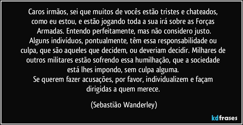 Caros irmãos, sei que muitos de vocês estão tristes e chateados, como eu estou, e estão jogando toda a sua irá sobre as Forças Armadas. Entendo perfeitamente, mas não considero justo.
Alguns indivíduos, pontualmente, têm essa responsabilidade ou culpa, que são aqueles que decidem, ou deveriam decidir. Milhares de outros militares estão sofrendo essa humilhação, que a sociedade está lhes impondo, sem culpa alguma. 
Se querem fazer acusações, por favor, individualizem e façam dirigidas a quem merece. (Sebastião Wanderley)