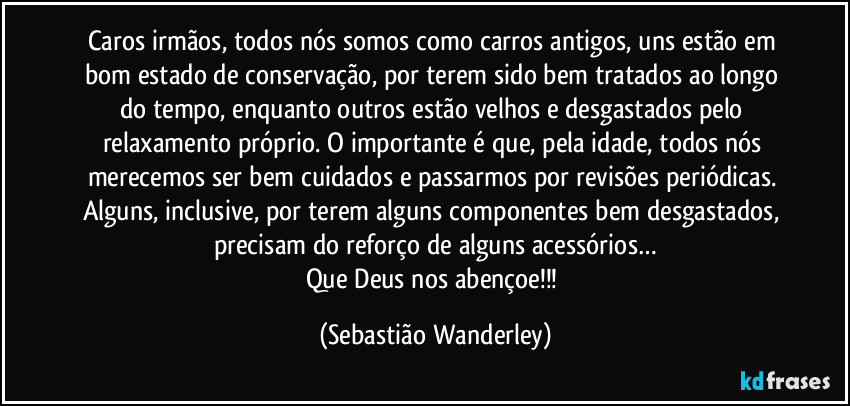 Caros irmãos, todos nós somos como carros antigos, uns estão em bom estado de conservação, por terem sido bem tratados ao longo do tempo, enquanto outros estão velhos e desgastados pelo relaxamento próprio. O importante é que, pela idade, todos nós merecemos ser bem cuidados e passarmos por revisões periódicas. Alguns, inclusive, por terem alguns componentes bem desgastados, precisam do reforço de alguns acessórios…
Que Deus nos abençoe!!! (Sebastião Wanderley)