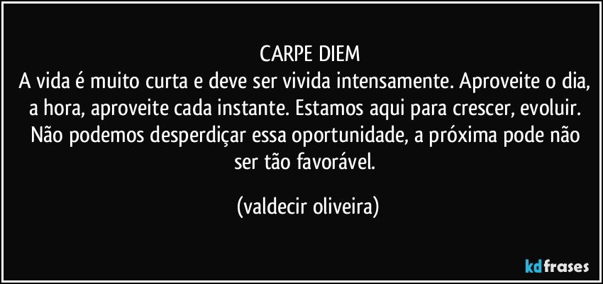 ⁠CARPE DIEM
A vida é muito curta e deve ser vivida intensamente. Aproveite o dia, a hora, aproveite cada instante. Estamos aqui para crescer, evoluir. Não podemos desperdiçar essa oportunidade, a próxima pode não ser tão favorável. (valdecir oliveira)