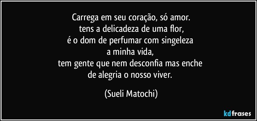 Carrega em seu coração, só amor.
tens a delicadeza de uma flor,
é o dom de perfumar com singeleza 
a minha vida, 
tem gente que nem desconfia mas enche 
de alegria o nosso viver. (Sueli Matochi)