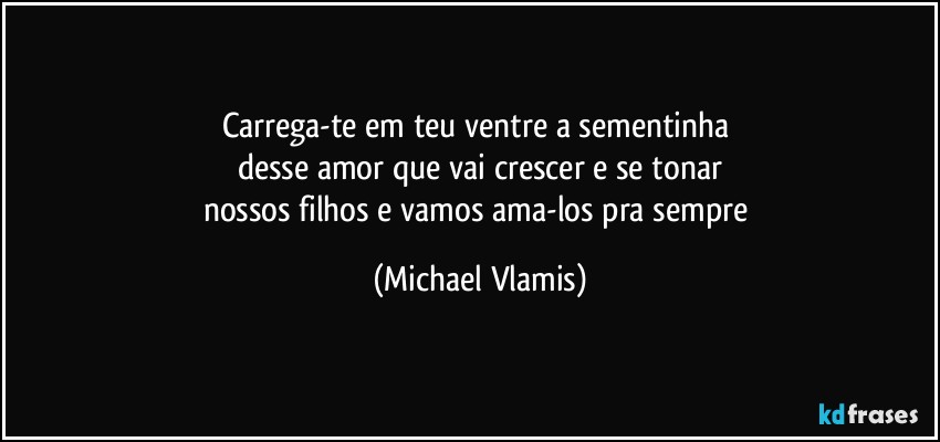 Carrega-te em teu ventre a sementinha 
desse amor que vai crescer e se tonar
nossos filhos e vamos ama-los pra sempre (Michael Vlamis)