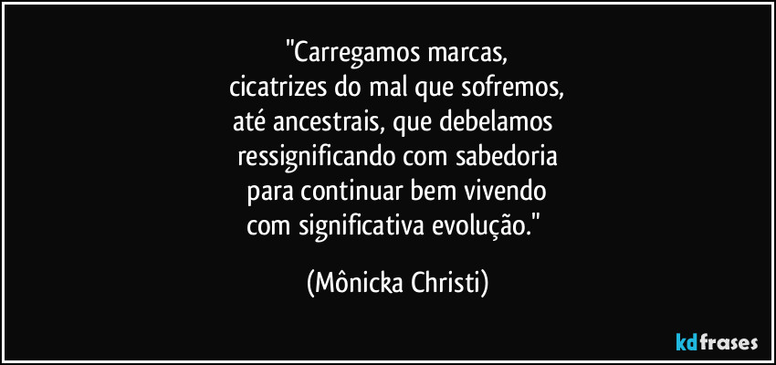 "Carregamos marcas,
cicatrizes do mal que sofremos,
até ancestrais, que debelamos 
ressignificando com sabedoria
 para continuar bem vivendo 
com significativa evolução." (Mônicka Christi)