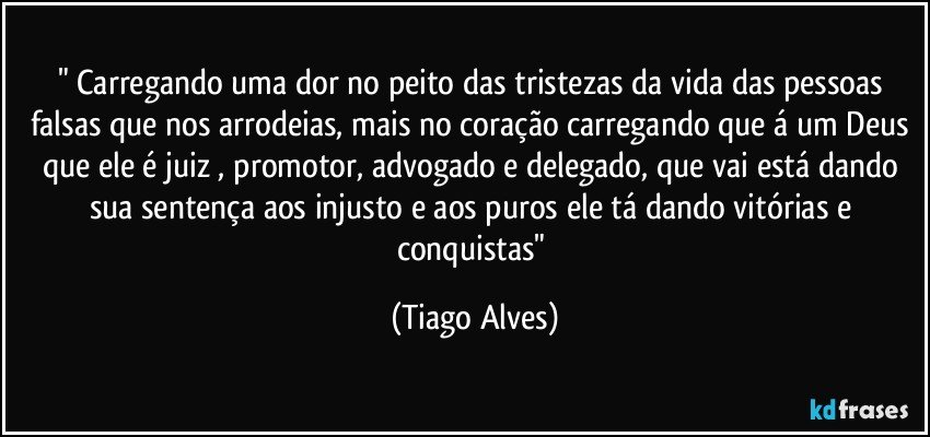 " Carregando uma dor no peito das tristezas da vida das pessoas falsas que nos arrodeias, mais no coração carregando que á um Deus que ele é juiz , promotor, advogado e delegado, que vai está dando sua sentença aos injusto e aos puros ele tá dando vitórias e conquistas" (Tiago Alves)