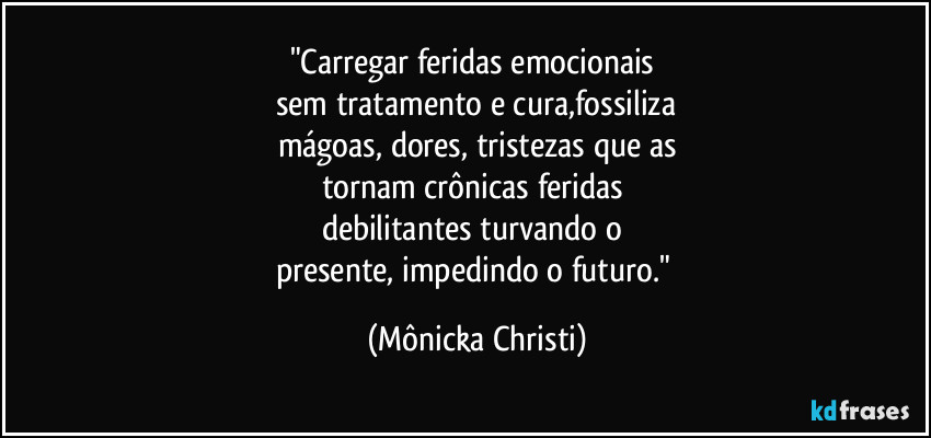 "Carregar feridas emocionais 
sem tratamento e cura,fossiliza
mágoas, dores, tristezas que as
tornam crônicas feridas 
debilitantes turvando o 
presente, impedindo o futuro." (Mônicka Christi)