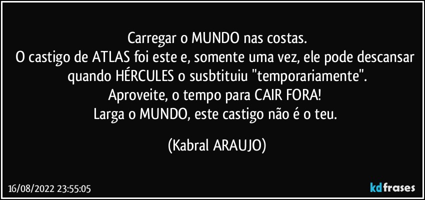 Carregar o MUNDO nas costas.
O castigo de ATLAS foi este e, somente uma vez, ele pode descansar quando HÉRCULES o susbtituiu "temporariamente".
Aproveite, o tempo para CAIR FORA! 
Larga o MUNDO, este castigo não é o teu. (KABRAL ARAUJO)