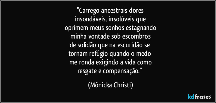 "Carrego ancestrais dores
 insondáveis, insolúveis que 
oprimem meus sonhos estagnando
 minha vontade sob escombros 
de solidão que na escuridão se 
tornam refúgio quando o medo 
me ronda exigindo a vida como
resgate e compensação." (Mônicka Christi)