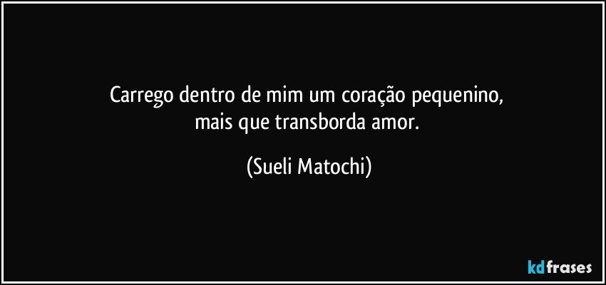 Carrego dentro de mim um coração pequenino, 
mais que transborda amor. (Sueli Matochi)