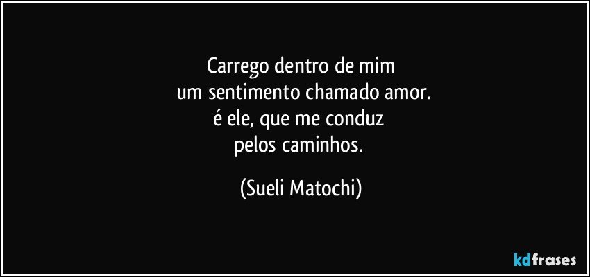 Carrego dentro de mim
 um sentimento chamado amor.
é ele, que me conduz 
pelos caminhos. (Sueli Matochi)